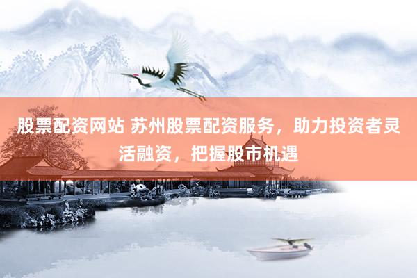 股票配资网站 苏州股票配资服务，助力投资者灵活融资，把握股市机遇