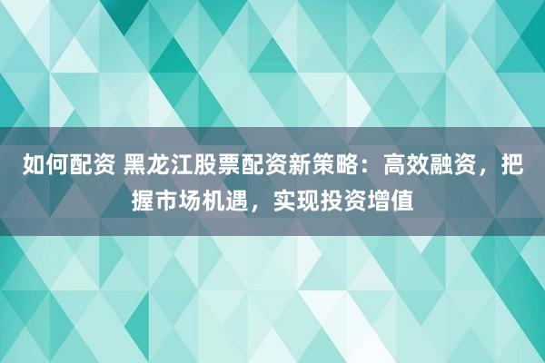 如何配资 黑龙江股票配资新策略：高效融资，把握市场机遇，实现投资增值