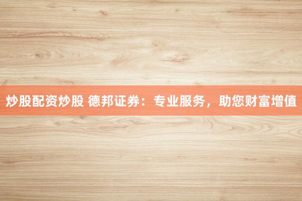 炒股配资炒股 德邦证券：专业服务，助您财富增值
