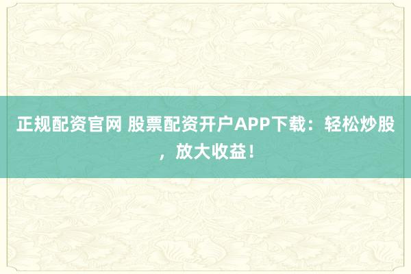 正规配资官网 股票配资开户APP下载：轻松炒股，放大收益！