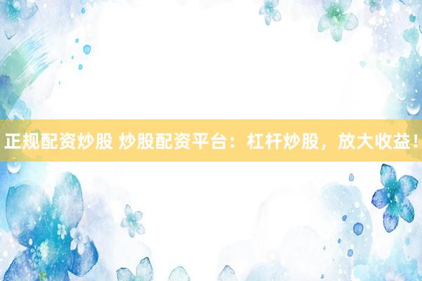 正规配资炒股 炒股配资平台：杠杆炒股，放大收益！