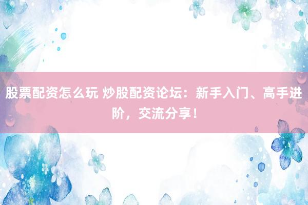 股票配资怎么玩 炒股配资论坛：新手入门、高手进阶，交流分享！