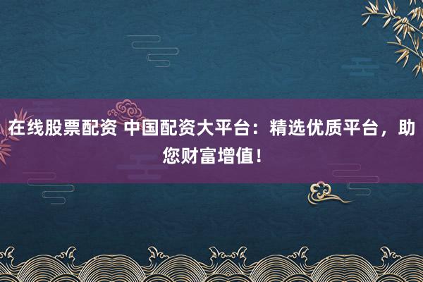 在线股票配资 中国配资大平台：精选优质平台，助您财富增值！