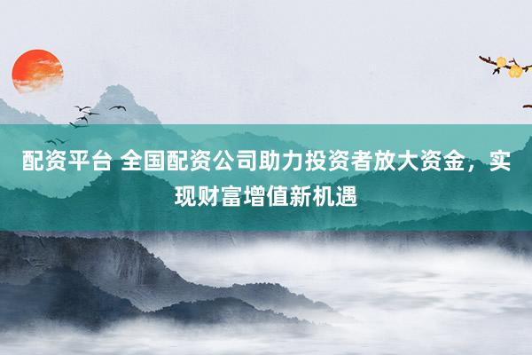 配资平台 全国配资公司助力投资者放大资金，实现财富增值新机遇