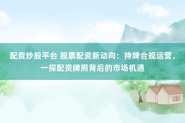 配资炒股平台 股票配资新动向：持牌合规运营，一探配资牌照背后的市场机遇