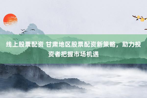 线上股票配资 甘肃地区股票配资新策略，助力投资者把握市场机遇