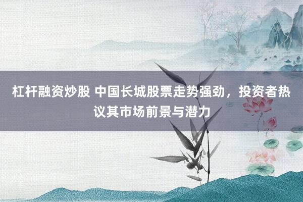 杠杆融资炒股 中国长城股票走势强劲，投资者热议其市场前景与潜力