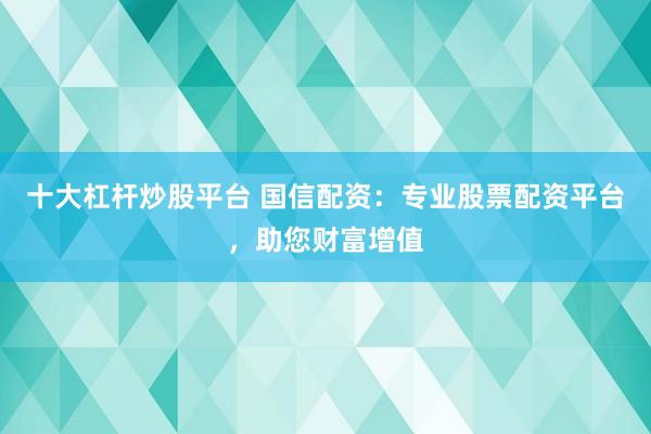 十大杠杆炒股平台 国信配资：专业股票配资平台，助您财富增值