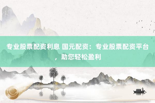 专业股票配资利息 国元配资：专业股票配资平台，助您轻松盈利