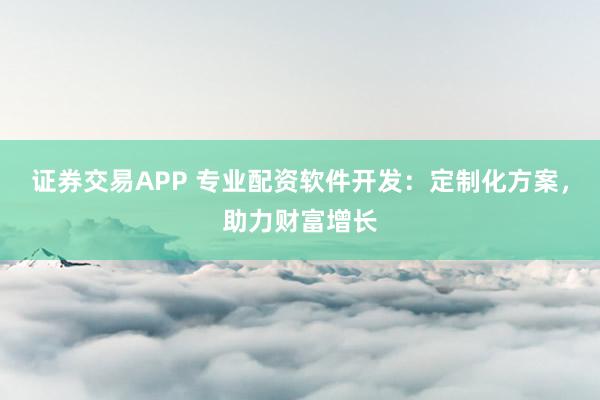 证券交易APP 专业配资软件开发：定制化方案，助力财富增长