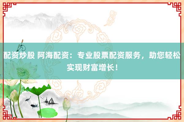 配资炒股 阿海配资：专业股票配资服务，助您轻松实现财富增长！