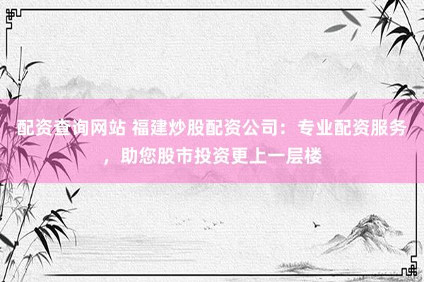 配资查询网站 福建炒股配资公司：专业配资服务，助您股市投资更上一层楼