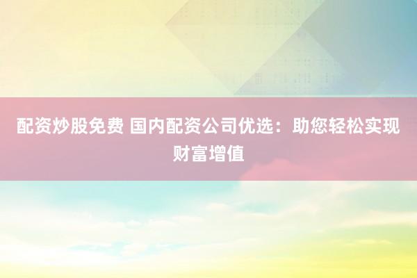 配资炒股免费 国内配资公司优选：助您轻松实现财富增值