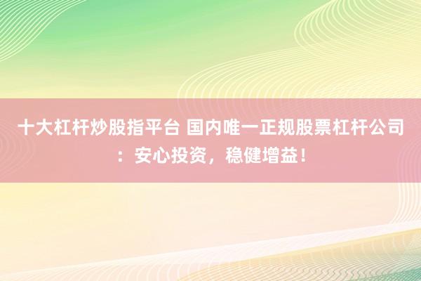 十大杠杆炒股指平台 国内唯一正规股票杠杆公司：安心投资，稳健增益！