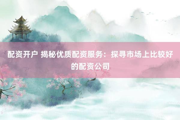 配资开户 揭秘优质配资服务：探寻市场上比较好的配资公司