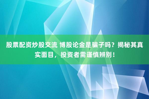股票配资炒股交流 博股论金是骗子吗？揭秘其真实面目，投资者需谨慎辨别！