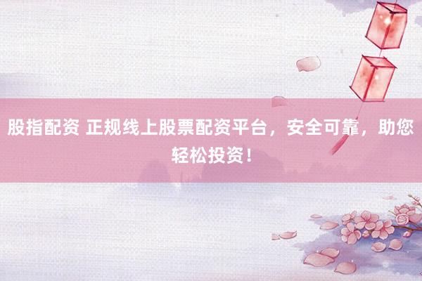 股指配资 正规线上股票配资平台，安全可靠，助您轻松投资！