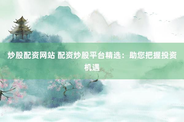 炒股配资网站 配资炒股平台精选：助您把握投资机遇