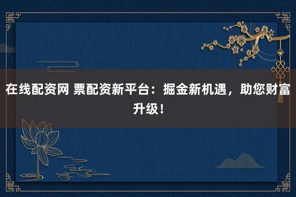 在线配资网 票配资新平台：掘金新机遇，助您财富升级！