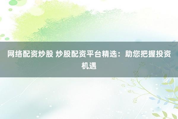 网络配资炒股 炒股配资平台精选：助您把握投资机遇