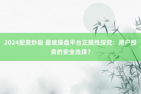 2024配资炒股 盈珑操盘平台正规性探究：用户投资的安全选择？