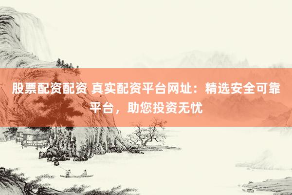 股票配资配资 真实配资平台网址：精选安全可靠平台，助您投资无忧