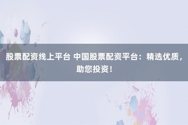 股票配资线上平台 中国股票配资平台：精选优质，助您投资！