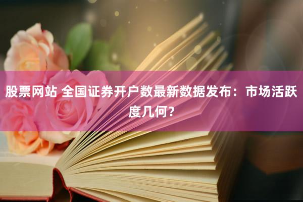 股票网站 全国证券开户数最新数据发布：市场活跃度几何？