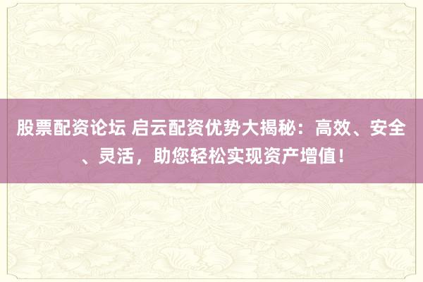 股票配资论坛 启云配资优势大揭秘：高效、安全、灵活，助您轻松实现资产增值！