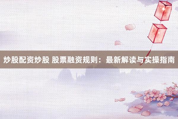 炒股配资炒股 股票融资规则：最新解读与实操指南