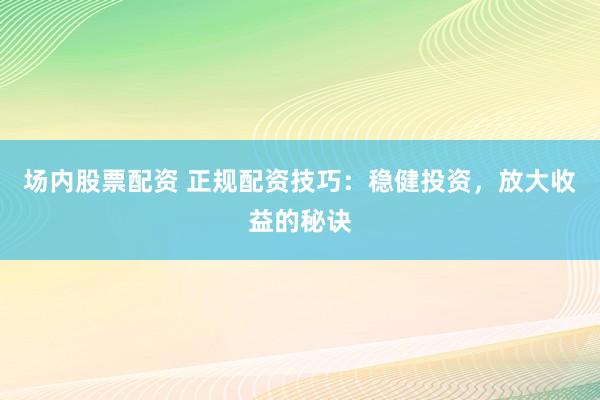 场内股票配资 正规配资技巧：稳健投资，放大收益的秘诀