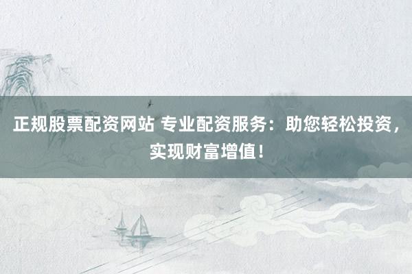 正规股票配资网站 专业配资服务：助您轻松投资，实现财富增值！