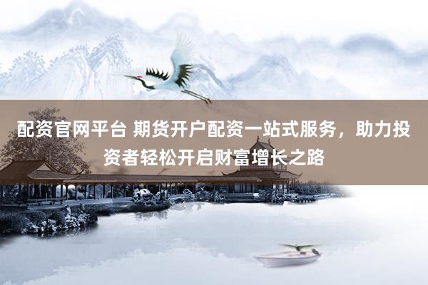 配资官网平台 期货开户配资一站式服务，助力投资者轻松开启财富增长之路