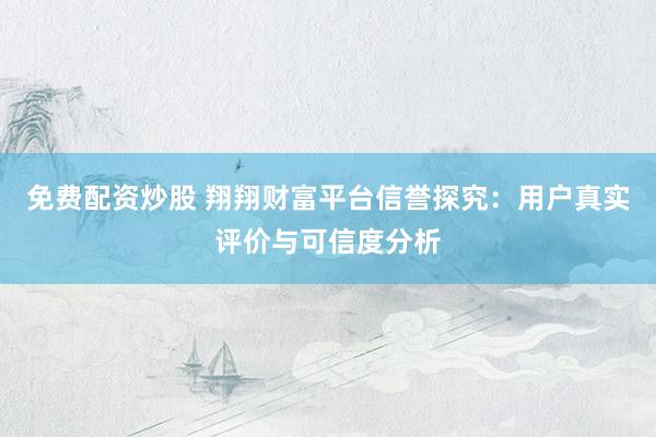 免费配资炒股 翔翔财富平台信誉探究：用户真实评价与可信度分析