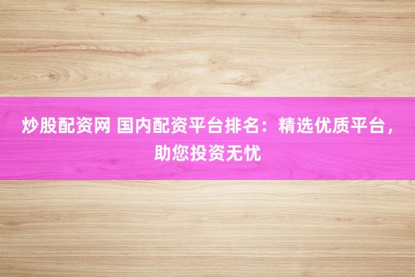 炒股配资网 国内配资平台排名：精选优质平台，助您投资无忧