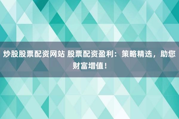炒股股票配资网站 股票配资盈利：策略精选，助您财富增值！