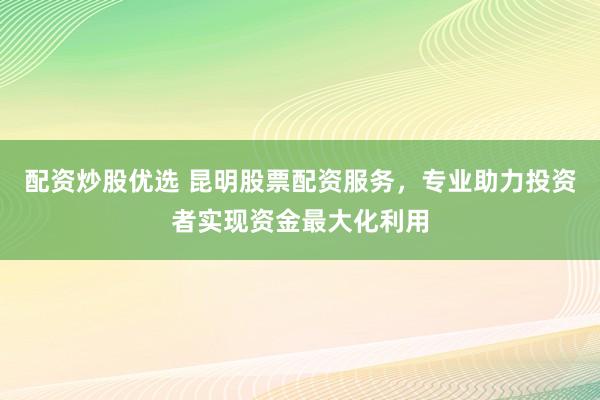 配资炒股优选 昆明股票配资服务，专业助力投资者实现资金最大化利用