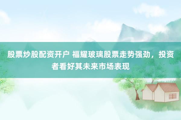 股票炒股配资开户 福耀玻璃股票走势强劲，投资者看好其未来市场表现