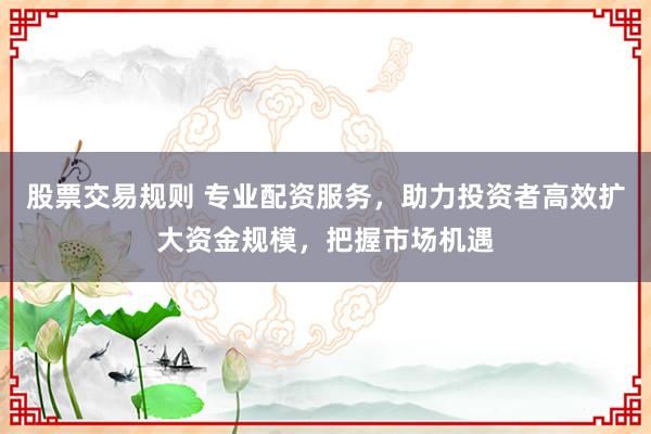 股票交易规则 专业配资服务，助力投资者高效扩大资金规模，把握市场机遇