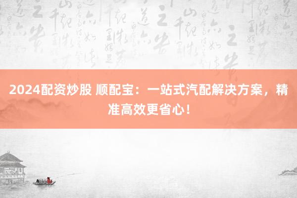 2024配资炒股 顺配宝：一站式汽配解决方案，精准高效更省心！