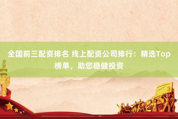 全国前三配资排名 线上配资公司排行：精选Top榜单，助您稳健投资