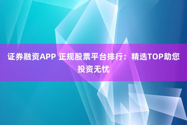 证券融资APP 正规股票平台排行：精选TOP助您投资无忧
