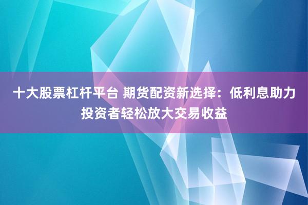 十大股票杠杆平台 期货配资新选择：低利息助力投资者轻松放大交易收益