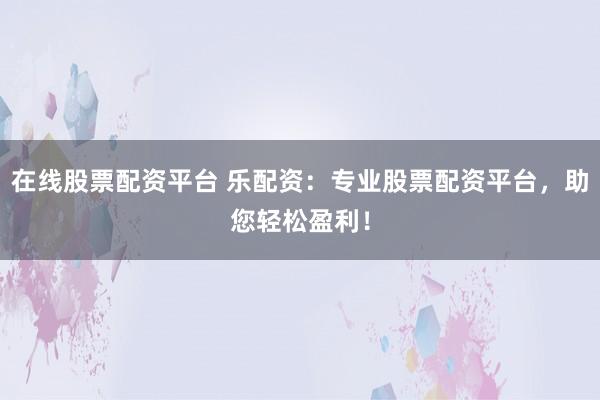 在线股票配资平台 乐配资：专业股票配资平台，助您轻松盈利！
