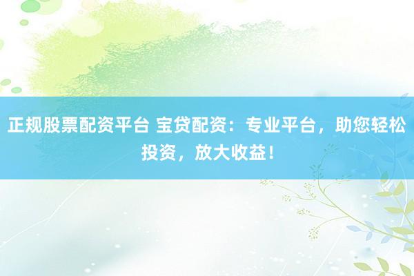 正规股票配资平台 宝贷配资：专业平台，助您轻松投资，放大收益！