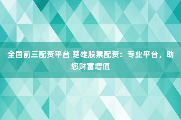 全国前三配资平台 楚雄股票配资：专业平台，助您财富增值