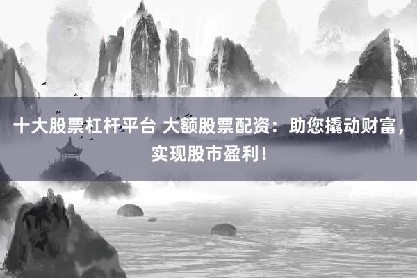 十大股票杠杆平台 大额股票配资：助您撬动财富，实现股市盈利！