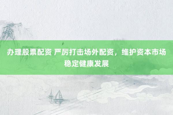 办理股票配资 严厉打击场外配资，维护资本市场稳定健康发展