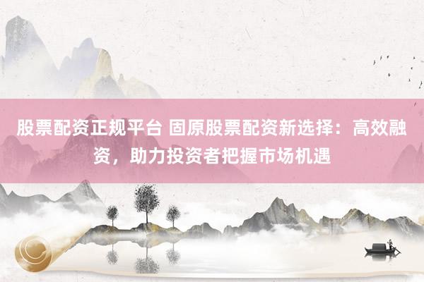 股票配资正规平台 固原股票配资新选择：高效融资，助力投资者把握市场机遇
