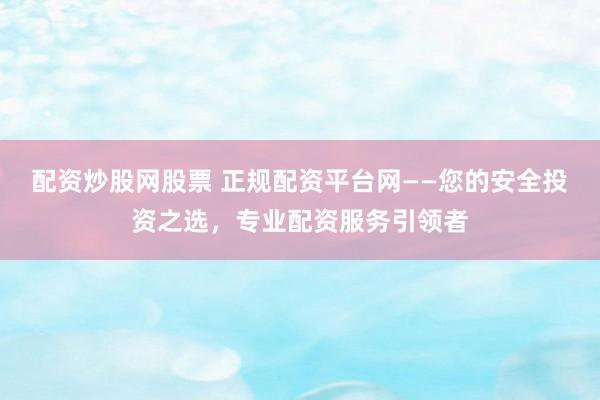 配资炒股网股票 正规配资平台网——您的安全投资之选，专业配资服务引领者